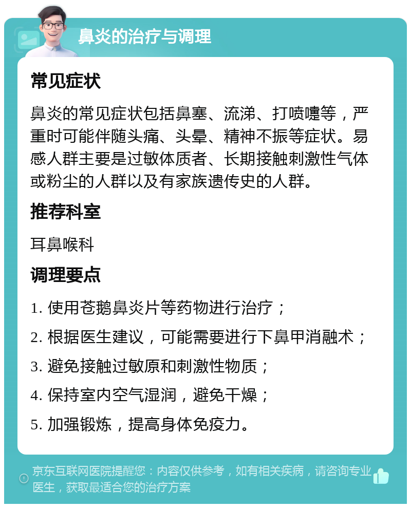 鼻炎的治疗与调理 常见症状 鼻炎的常见症状包括鼻塞、流涕、打喷嚏等，严重时可能伴随头痛、头晕、精神不振等症状。易感人群主要是过敏体质者、长期接触刺激性气体或粉尘的人群以及有家族遗传史的人群。 推荐科室 耳鼻喉科 调理要点 1. 使用苍鹅鼻炎片等药物进行治疗； 2. 根据医生建议，可能需要进行下鼻甲消融术； 3. 避免接触过敏原和刺激性物质； 4. 保持室内空气湿润，避免干燥； 5. 加强锻炼，提高身体免疫力。