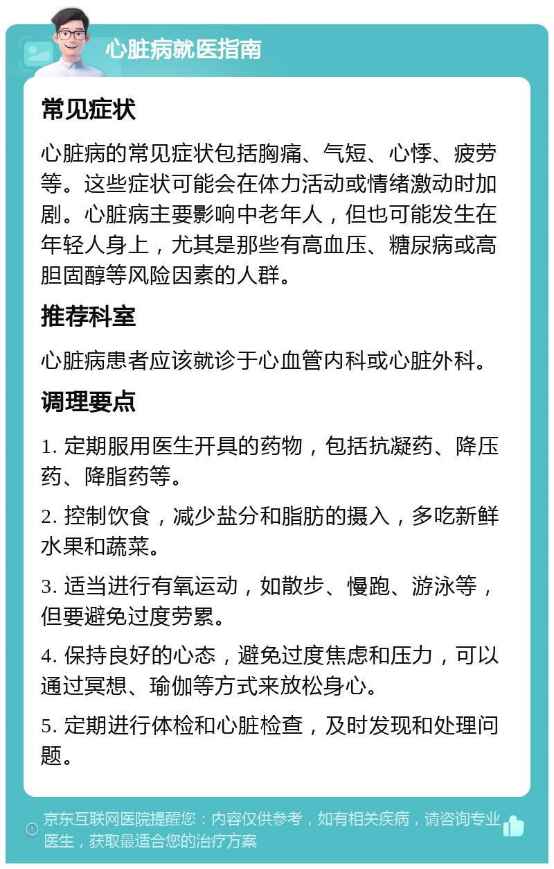 心脏病就医指南 常见症状 心脏病的常见症状包括胸痛、气短、心悸、疲劳等。这些症状可能会在体力活动或情绪激动时加剧。心脏病主要影响中老年人，但也可能发生在年轻人身上，尤其是那些有高血压、糖尿病或高胆固醇等风险因素的人群。 推荐科室 心脏病患者应该就诊于心血管内科或心脏外科。 调理要点 1. 定期服用医生开具的药物，包括抗凝药、降压药、降脂药等。 2. 控制饮食，减少盐分和脂肪的摄入，多吃新鲜水果和蔬菜。 3. 适当进行有氧运动，如散步、慢跑、游泳等，但要避免过度劳累。 4. 保持良好的心态，避免过度焦虑和压力，可以通过冥想、瑜伽等方式来放松身心。 5. 定期进行体检和心脏检查，及时发现和处理问题。