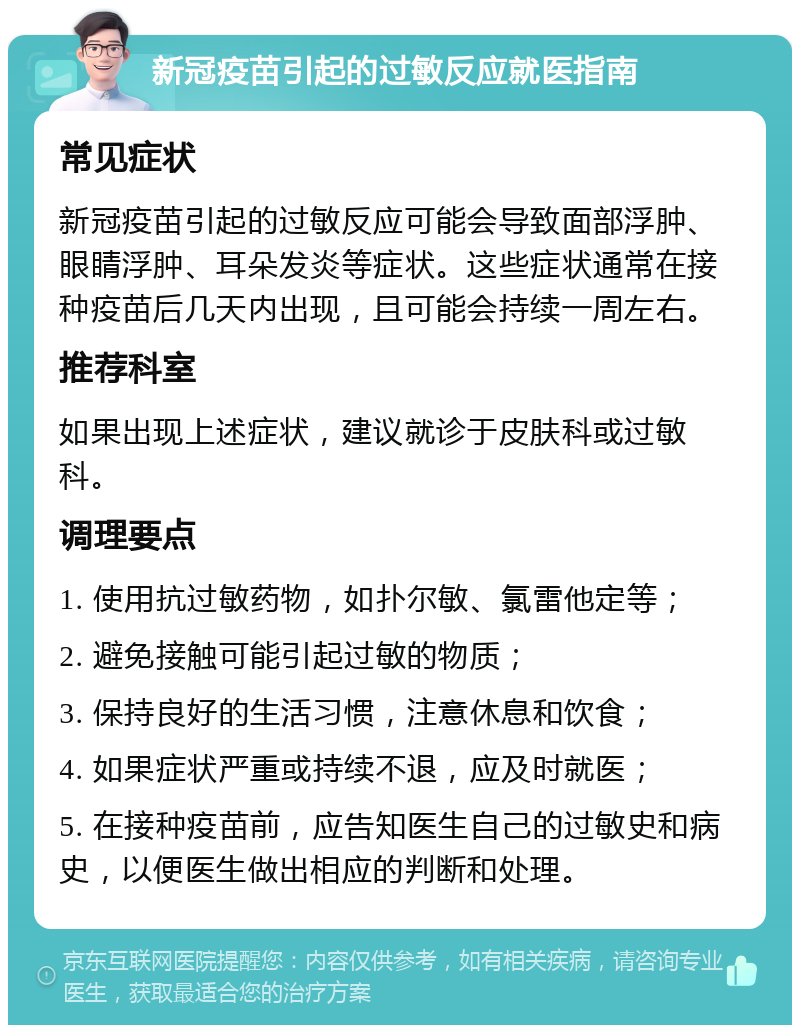 新冠疫苗引起的过敏反应就医指南 常见症状 新冠疫苗引起的过敏反应可能会导致面部浮肿、眼睛浮肿、耳朵发炎等症状。这些症状通常在接种疫苗后几天内出现，且可能会持续一周左右。 推荐科室 如果出现上述症状，建议就诊于皮肤科或过敏科。 调理要点 1. 使用抗过敏药物，如扑尔敏、氯雷他定等； 2. 避免接触可能引起过敏的物质； 3. 保持良好的生活习惯，注意休息和饮食； 4. 如果症状严重或持续不退，应及时就医； 5. 在接种疫苗前，应告知医生自己的过敏史和病史，以便医生做出相应的判断和处理。