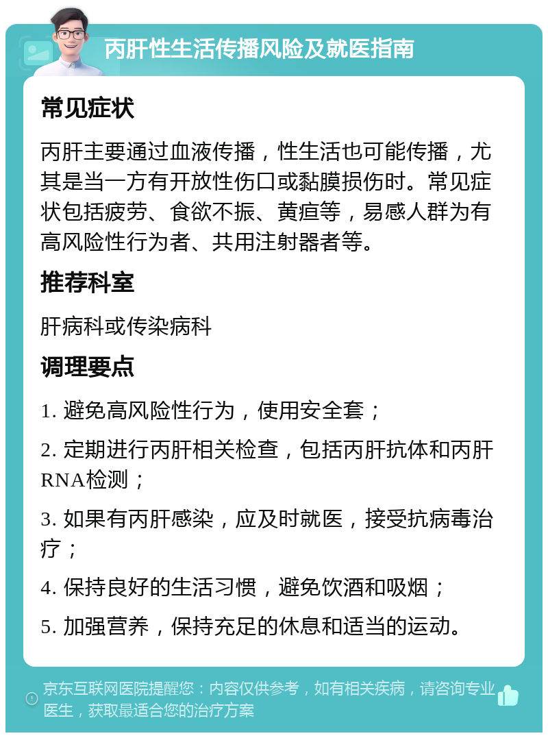 丙肝性生活传播风险及就医指南 常见症状 丙肝主要通过血液传播，性生活也可能传播，尤其是当一方有开放性伤口或黏膜损伤时。常见症状包括疲劳、食欲不振、黄疸等，易感人群为有高风险性行为者、共用注射器者等。 推荐科室 肝病科或传染病科 调理要点 1. 避免高风险性行为，使用安全套； 2. 定期进行丙肝相关检查，包括丙肝抗体和丙肝RNA检测； 3. 如果有丙肝感染，应及时就医，接受抗病毒治疗； 4. 保持良好的生活习惯，避免饮酒和吸烟； 5. 加强营养，保持充足的休息和适当的运动。