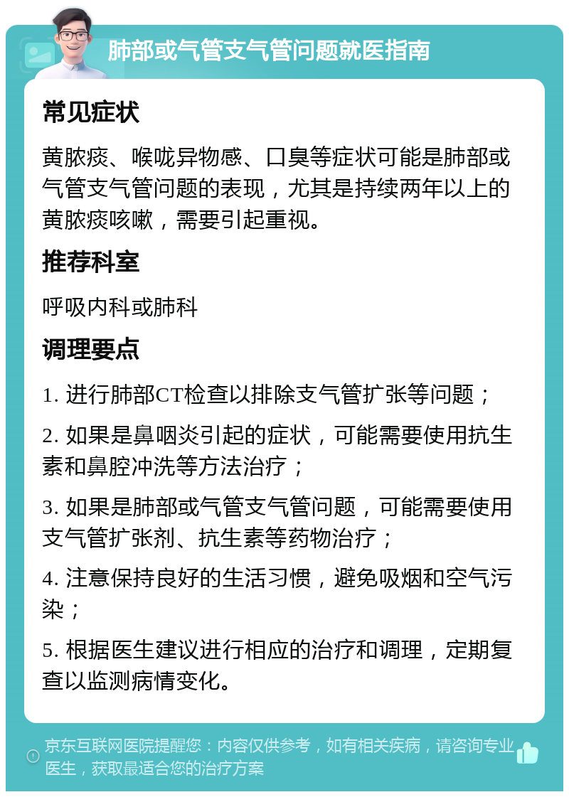 肺部或气管支气管问题就医指南 常见症状 黄脓痰、喉咙异物感、口臭等症状可能是肺部或气管支气管问题的表现，尤其是持续两年以上的黄脓痰咳嗽，需要引起重视。 推荐科室 呼吸内科或肺科 调理要点 1. 进行肺部CT检查以排除支气管扩张等问题； 2. 如果是鼻咽炎引起的症状，可能需要使用抗生素和鼻腔冲洗等方法治疗； 3. 如果是肺部或气管支气管问题，可能需要使用支气管扩张剂、抗生素等药物治疗； 4. 注意保持良好的生活习惯，避免吸烟和空气污染； 5. 根据医生建议进行相应的治疗和调理，定期复查以监测病情变化。