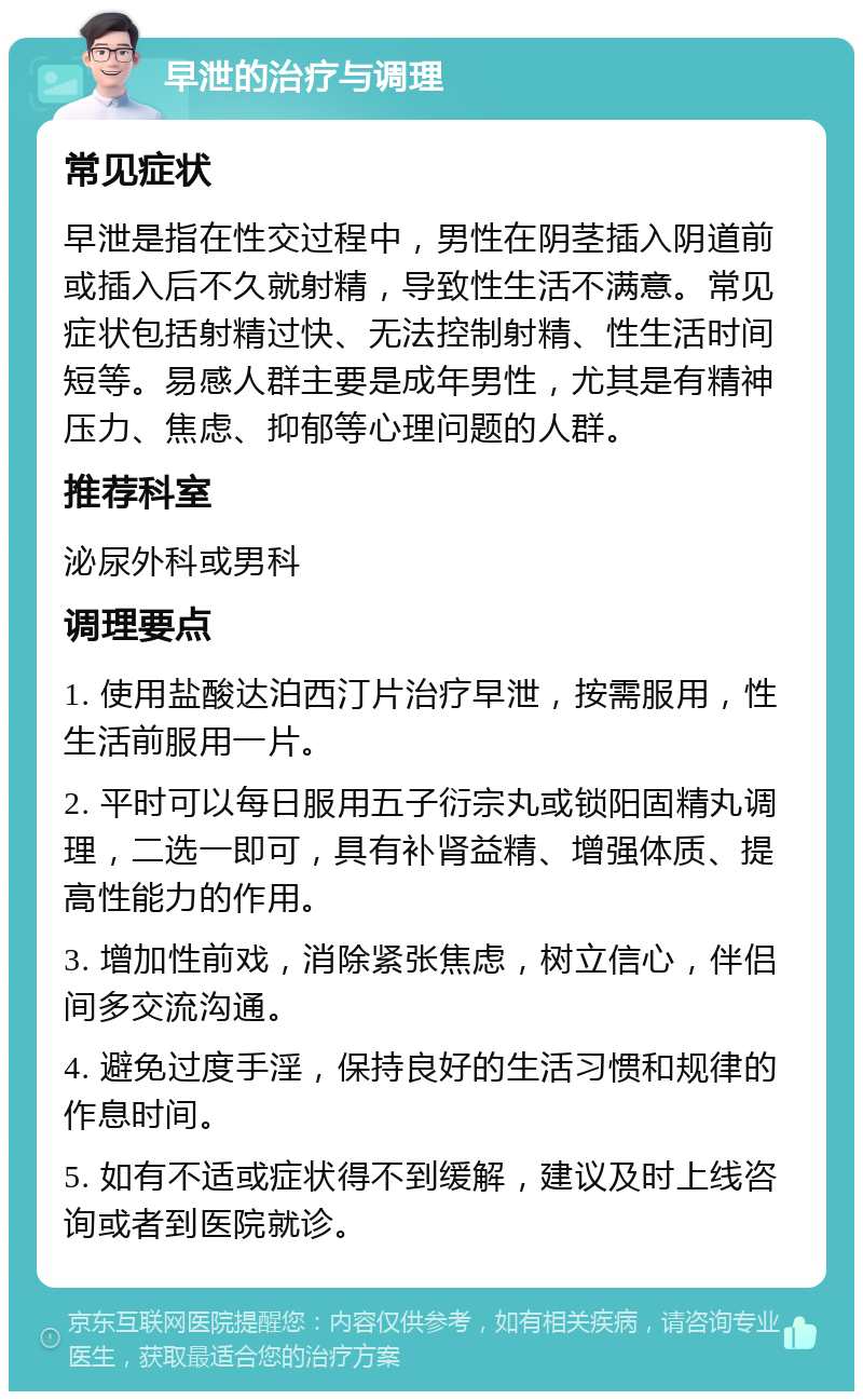 早泄的治疗与调理 常见症状 早泄是指在性交过程中，男性在阴茎插入阴道前或插入后不久就射精，导致性生活不满意。常见症状包括射精过快、无法控制射精、性生活时间短等。易感人群主要是成年男性，尤其是有精神压力、焦虑、抑郁等心理问题的人群。 推荐科室 泌尿外科或男科 调理要点 1. 使用盐酸达泊西汀片治疗早泄，按需服用，性生活前服用一片。 2. 平时可以每日服用五子衍宗丸或锁阳固精丸调理，二选一即可，具有补肾益精、增强体质、提高性能力的作用。 3. 增加性前戏，消除紧张焦虑，树立信心，伴侣间多交流沟通。 4. 避免过度手淫，保持良好的生活习惯和规律的作息时间。 5. 如有不适或症状得不到缓解，建议及时上线咨询或者到医院就诊。