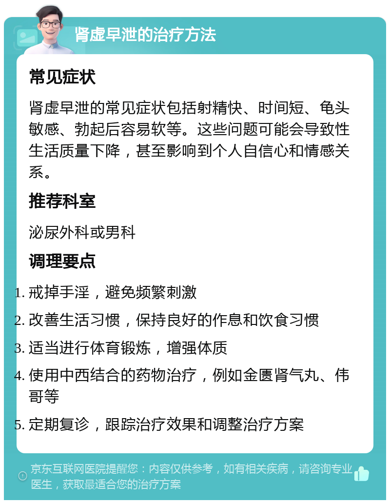 肾虚早泄的治疗方法 常见症状 肾虚早泄的常见症状包括射精快、时间短、龟头敏感、勃起后容易软等。这些问题可能会导致性生活质量下降，甚至影响到个人自信心和情感关系。 推荐科室 泌尿外科或男科 调理要点 戒掉手淫，避免频繁刺激 改善生活习惯，保持良好的作息和饮食习惯 适当进行体育锻炼，增强体质 使用中西结合的药物治疗，例如金匮肾气丸、伟哥等 定期复诊，跟踪治疗效果和调整治疗方案