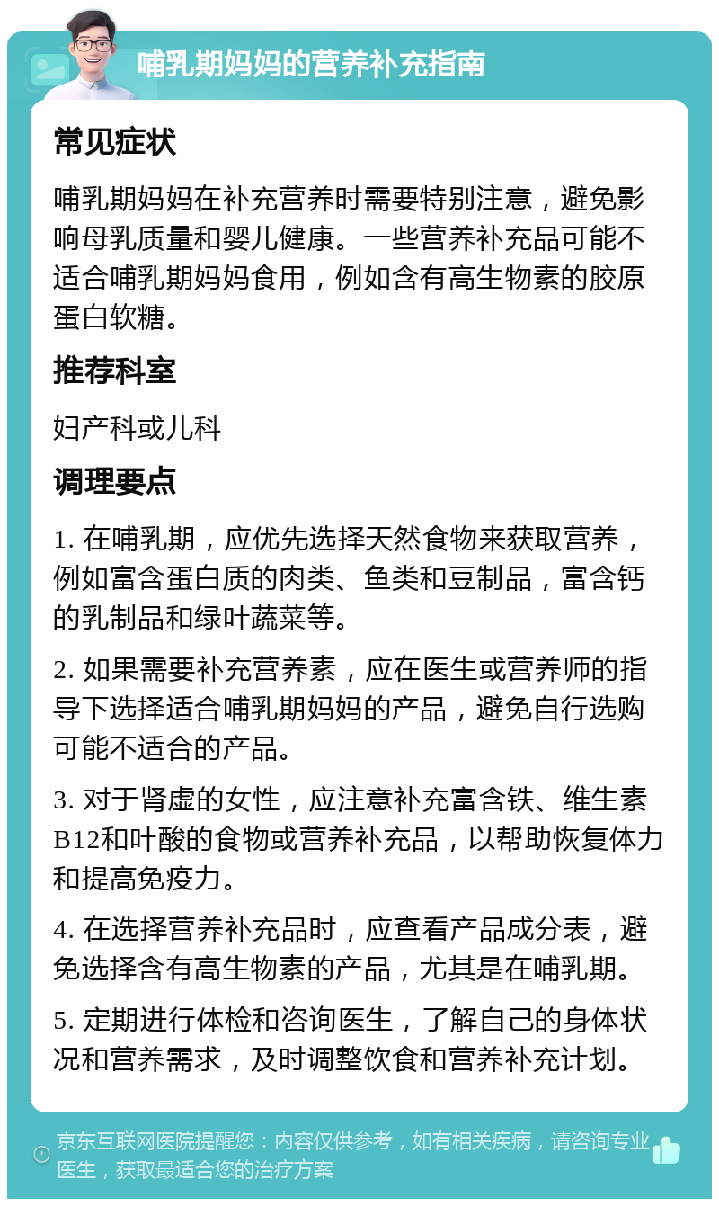 哺乳期妈妈的营养补充指南 常见症状 哺乳期妈妈在补充营养时需要特别注意，避免影响母乳质量和婴儿健康。一些营养补充品可能不适合哺乳期妈妈食用，例如含有高生物素的胶原蛋白软糖。 推荐科室 妇产科或儿科 调理要点 1. 在哺乳期，应优先选择天然食物来获取营养，例如富含蛋白质的肉类、鱼类和豆制品，富含钙的乳制品和绿叶蔬菜等。 2. 如果需要补充营养素，应在医生或营养师的指导下选择适合哺乳期妈妈的产品，避免自行选购可能不适合的产品。 3. 对于肾虚的女性，应注意补充富含铁、维生素B12和叶酸的食物或营养补充品，以帮助恢复体力和提高免疫力。 4. 在选择营养补充品时，应查看产品成分表，避免选择含有高生物素的产品，尤其是在哺乳期。 5. 定期进行体检和咨询医生，了解自己的身体状况和营养需求，及时调整饮食和营养补充计划。