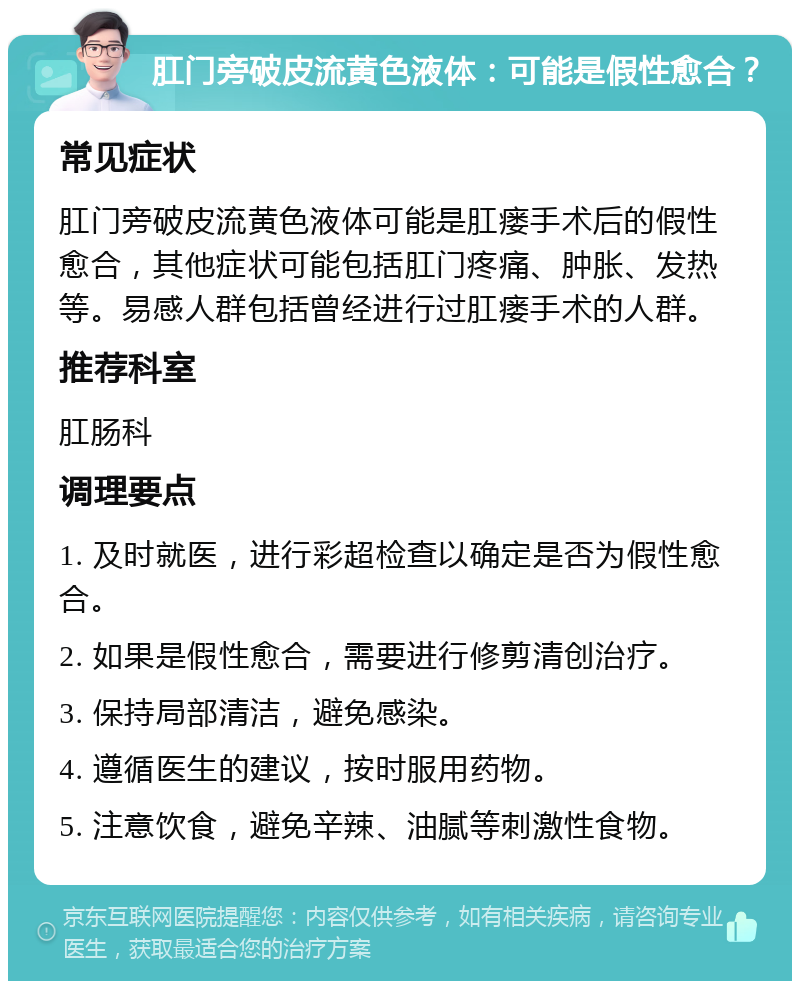 肛门旁破皮流黄色液体：可能是假性愈合？ 常见症状 肛门旁破皮流黄色液体可能是肛瘘手术后的假性愈合，其他症状可能包括肛门疼痛、肿胀、发热等。易感人群包括曾经进行过肛瘘手术的人群。 推荐科室 肛肠科 调理要点 1. 及时就医，进行彩超检查以确定是否为假性愈合。 2. 如果是假性愈合，需要进行修剪清创治疗。 3. 保持局部清洁，避免感染。 4. 遵循医生的建议，按时服用药物。 5. 注意饮食，避免辛辣、油腻等刺激性食物。