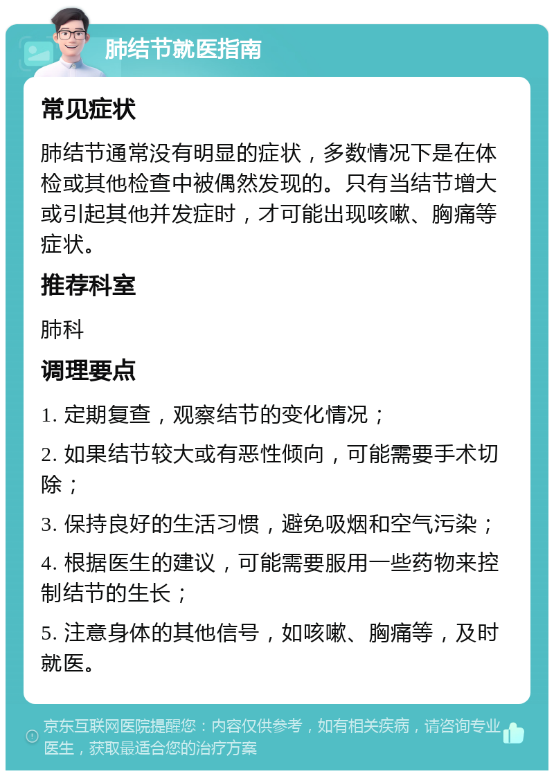 肺结节就医指南 常见症状 肺结节通常没有明显的症状，多数情况下是在体检或其他检查中被偶然发现的。只有当结节增大或引起其他并发症时，才可能出现咳嗽、胸痛等症状。 推荐科室 肺科 调理要点 1. 定期复查，观察结节的变化情况； 2. 如果结节较大或有恶性倾向，可能需要手术切除； 3. 保持良好的生活习惯，避免吸烟和空气污染； 4. 根据医生的建议，可能需要服用一些药物来控制结节的生长； 5. 注意身体的其他信号，如咳嗽、胸痛等，及时就医。