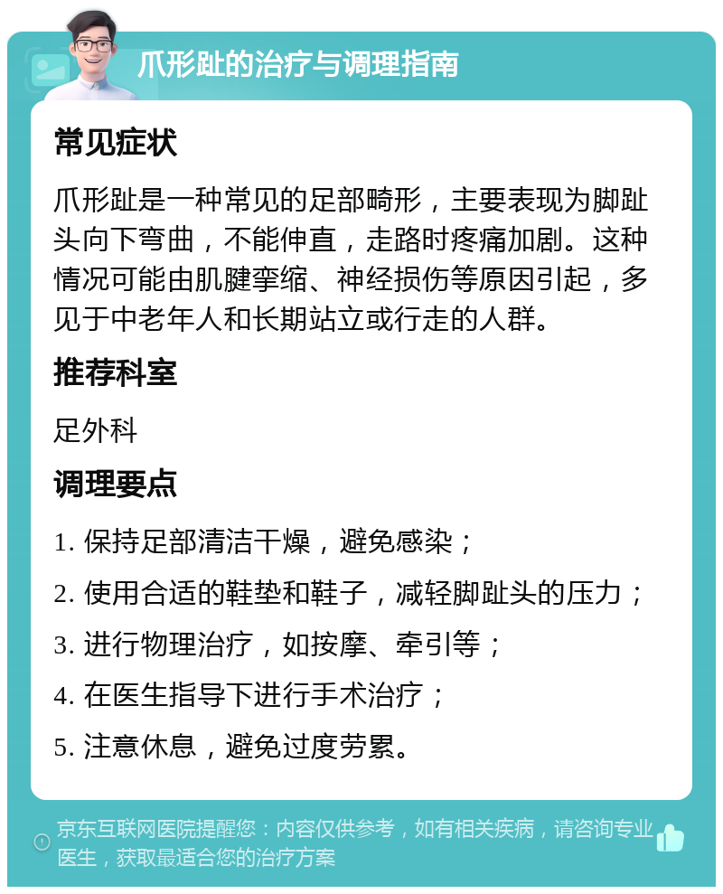 爪形趾的治疗与调理指南 常见症状 爪形趾是一种常见的足部畸形，主要表现为脚趾头向下弯曲，不能伸直，走路时疼痛加剧。这种情况可能由肌腱挛缩、神经损伤等原因引起，多见于中老年人和长期站立或行走的人群。 推荐科室 足外科 调理要点 1. 保持足部清洁干燥，避免感染； 2. 使用合适的鞋垫和鞋子，减轻脚趾头的压力； 3. 进行物理治疗，如按摩、牵引等； 4. 在医生指导下进行手术治疗； 5. 注意休息，避免过度劳累。