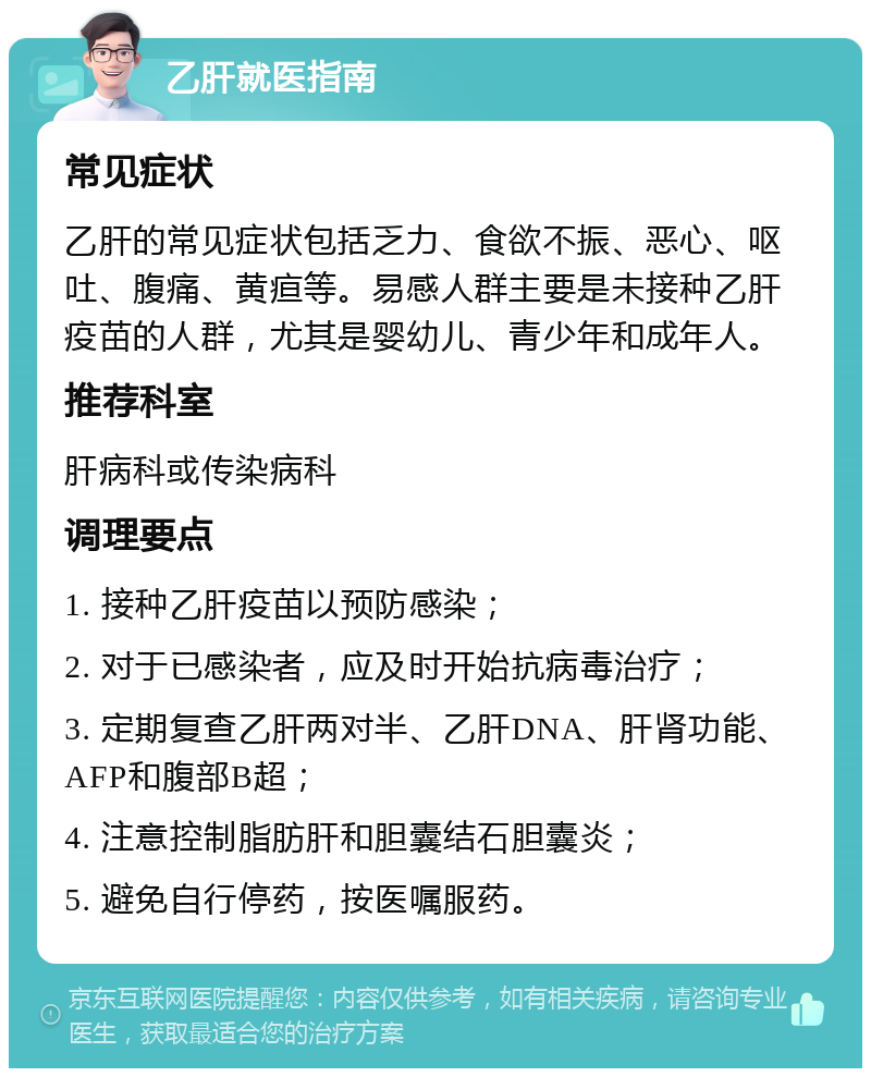 乙肝就医指南 常见症状 乙肝的常见症状包括乏力、食欲不振、恶心、呕吐、腹痛、黄疸等。易感人群主要是未接种乙肝疫苗的人群，尤其是婴幼儿、青少年和成年人。 推荐科室 肝病科或传染病科 调理要点 1. 接种乙肝疫苗以预防感染； 2. 对于已感染者，应及时开始抗病毒治疗； 3. 定期复查乙肝两对半、乙肝DNA、肝肾功能、AFP和腹部B超； 4. 注意控制脂肪肝和胆囊结石胆囊炎； 5. 避免自行停药，按医嘱服药。