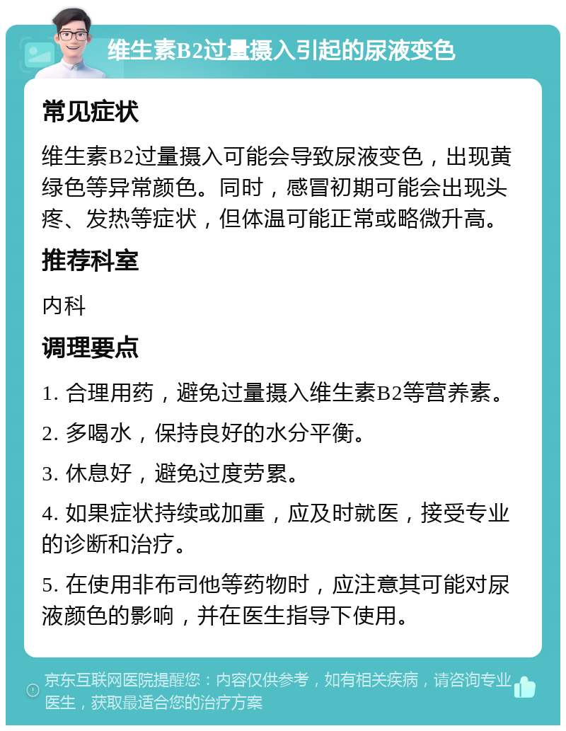 维生素B2过量摄入引起的尿液变色 常见症状 维生素B2过量摄入可能会导致尿液变色，出现黄绿色等异常颜色。同时，感冒初期可能会出现头疼、发热等症状，但体温可能正常或略微升高。 推荐科室 内科 调理要点 1. 合理用药，避免过量摄入维生素B2等营养素。 2. 多喝水，保持良好的水分平衡。 3. 休息好，避免过度劳累。 4. 如果症状持续或加重，应及时就医，接受专业的诊断和治疗。 5. 在使用非布司他等药物时，应注意其可能对尿液颜色的影响，并在医生指导下使用。