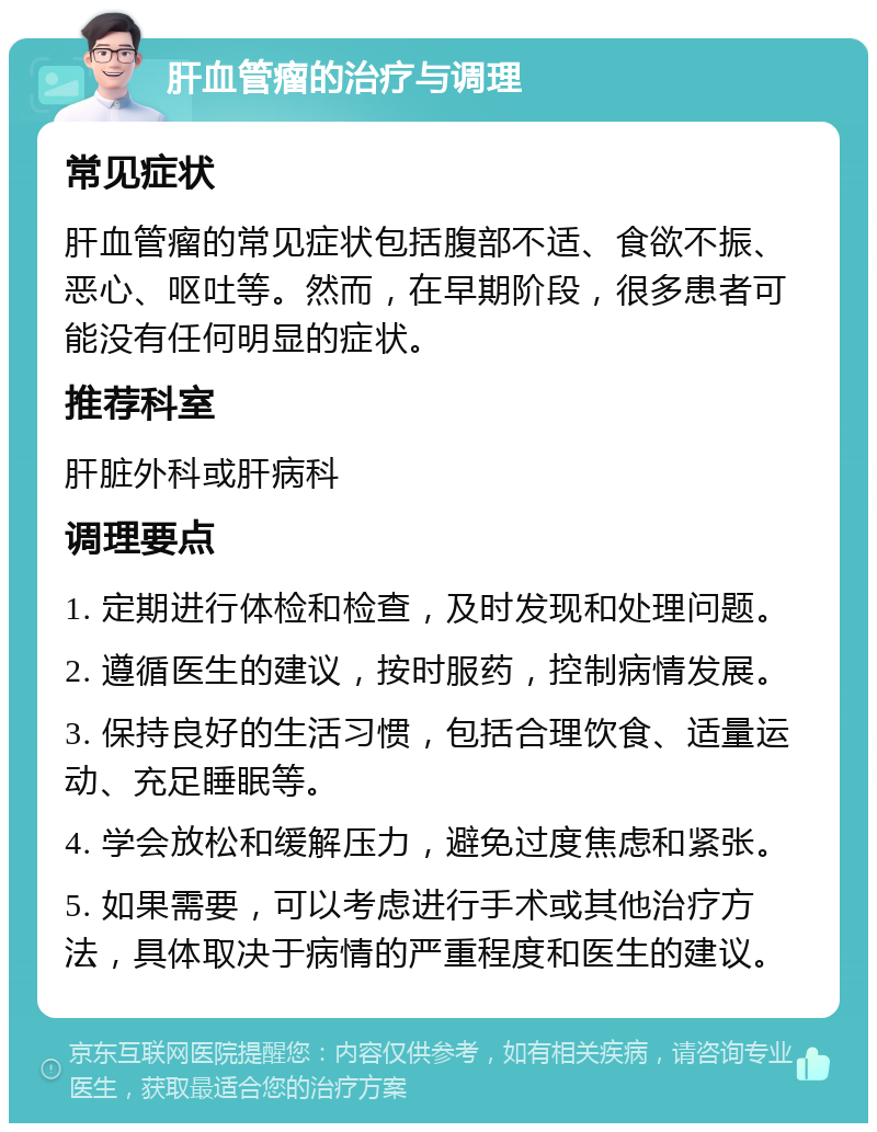 肝血管瘤的治疗与调理 常见症状 肝血管瘤的常见症状包括腹部不适、食欲不振、恶心、呕吐等。然而，在早期阶段，很多患者可能没有任何明显的症状。 推荐科室 肝脏外科或肝病科 调理要点 1. 定期进行体检和检查，及时发现和处理问题。 2. 遵循医生的建议，按时服药，控制病情发展。 3. 保持良好的生活习惯，包括合理饮食、适量运动、充足睡眠等。 4. 学会放松和缓解压力，避免过度焦虑和紧张。 5. 如果需要，可以考虑进行手术或其他治疗方法，具体取决于病情的严重程度和医生的建议。