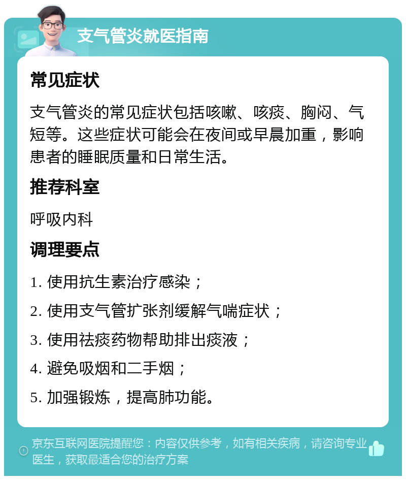 支气管炎就医指南 常见症状 支气管炎的常见症状包括咳嗽、咳痰、胸闷、气短等。这些症状可能会在夜间或早晨加重，影响患者的睡眠质量和日常生活。 推荐科室 呼吸内科 调理要点 1. 使用抗生素治疗感染； 2. 使用支气管扩张剂缓解气喘症状； 3. 使用祛痰药物帮助排出痰液； 4. 避免吸烟和二手烟； 5. 加强锻炼，提高肺功能。