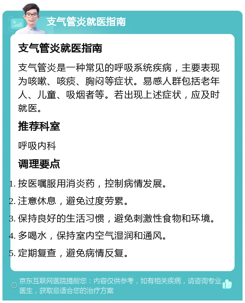 支气管炎就医指南 支气管炎就医指南 支气管炎是一种常见的呼吸系统疾病，主要表现为咳嗽、咳痰、胸闷等症状。易感人群包括老年人、儿童、吸烟者等。若出现上述症状，应及时就医。 推荐科室 呼吸内科 调理要点 按医嘱服用消炎药，控制病情发展。 注意休息，避免过度劳累。 保持良好的生活习惯，避免刺激性食物和环境。 多喝水，保持室内空气湿润和通风。 定期复查，避免病情反复。