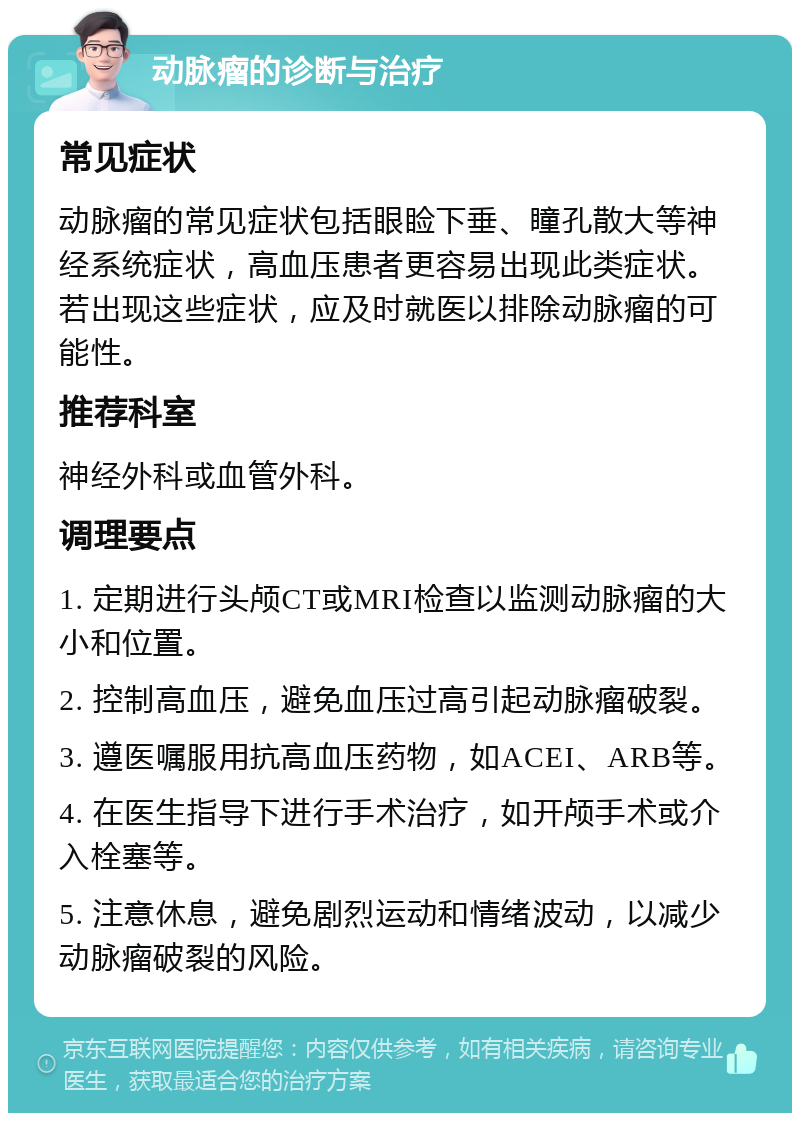 动脉瘤的诊断与治疗 常见症状 动脉瘤的常见症状包括眼睑下垂、瞳孔散大等神经系统症状，高血压患者更容易出现此类症状。若出现这些症状，应及时就医以排除动脉瘤的可能性。 推荐科室 神经外科或血管外科。 调理要点 1. 定期进行头颅CT或MRI检查以监测动脉瘤的大小和位置。 2. 控制高血压，避免血压过高引起动脉瘤破裂。 3. 遵医嘱服用抗高血压药物，如ACEI、ARB等。 4. 在医生指导下进行手术治疗，如开颅手术或介入栓塞等。 5. 注意休息，避免剧烈运动和情绪波动，以减少动脉瘤破裂的风险。