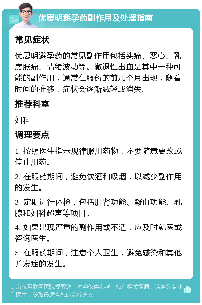 优思明避孕药副作用及处理指南 常见症状 优思明避孕药的常见副作用包括头痛、恶心、乳房胀痛、情绪波动等。撤退性出血是其中一种可能的副作用，通常在服药的前几个月出现，随着时间的推移，症状会逐渐减轻或消失。 推荐科室 妇科 调理要点 1. 按照医生指示规律服用药物，不要随意更改或停止用药。 2. 在服药期间，避免饮酒和吸烟，以减少副作用的发生。 3. 定期进行体检，包括肝肾功能、凝血功能、乳腺和妇科超声等项目。 4. 如果出现严重的副作用或不适，应及时就医或咨询医生。 5. 在服药期间，注意个人卫生，避免感染和其他并发症的发生。