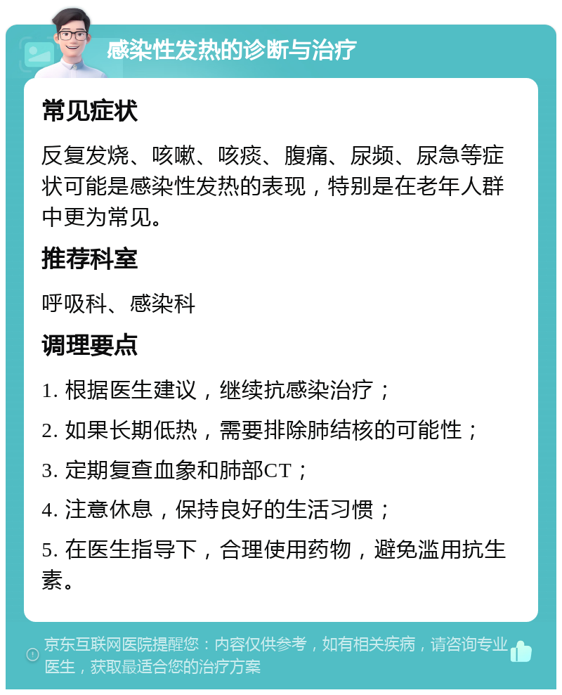 感染性发热的诊断与治疗 常见症状 反复发烧、咳嗽、咳痰、腹痛、尿频、尿急等症状可能是感染性发热的表现，特别是在老年人群中更为常见。 推荐科室 呼吸科、感染科 调理要点 1. 根据医生建议，继续抗感染治疗； 2. 如果长期低热，需要排除肺结核的可能性； 3. 定期复查血象和肺部CT； 4. 注意休息，保持良好的生活习惯； 5. 在医生指导下，合理使用药物，避免滥用抗生素。