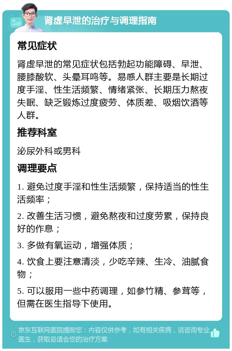 肾虚早泄的治疗与调理指南 常见症状 肾虚早泄的常见症状包括勃起功能障碍、早泄、腰膝酸软、头晕耳鸣等。易感人群主要是长期过度手淫、性生活频繁、情绪紧张、长期压力熬夜失眠、缺乏锻炼过度疲劳、体质差、吸烟饮酒等人群。 推荐科室 泌尿外科或男科 调理要点 1. 避免过度手淫和性生活频繁，保持适当的性生活频率； 2. 改善生活习惯，避免熬夜和过度劳累，保持良好的作息； 3. 多做有氧运动，增强体质； 4. 饮食上要注意清淡，少吃辛辣、生冷、油腻食物； 5. 可以服用一些中药调理，如参竹精、参茸等，但需在医生指导下使用。