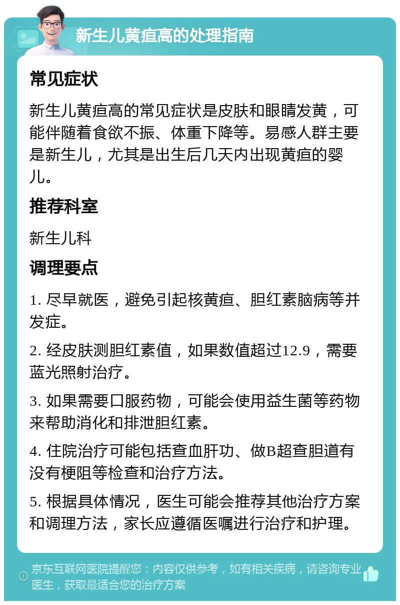 新生儿黄疸高的处理指南 常见症状 新生儿黄疸高的常见症状是皮肤和眼睛发黄，可能伴随着食欲不振、体重下降等。易感人群主要是新生儿，尤其是出生后几天内出现黄疸的婴儿。 推荐科室 新生儿科 调理要点 1. 尽早就医，避免引起核黄疸、胆红素脑病等并发症。 2. 经皮肤测胆红素值，如果数值超过12.9，需要蓝光照射治疗。 3. 如果需要口服药物，可能会使用益生菌等药物来帮助消化和排泄胆红素。 4. 住院治疗可能包括查血肝功、做B超查胆道有没有梗阻等检查和治疗方法。 5. 根据具体情况，医生可能会推荐其他治疗方案和调理方法，家长应遵循医嘱进行治疗和护理。