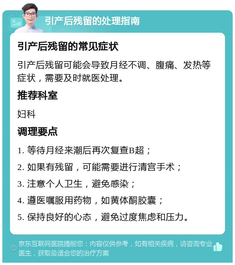 引产后残留的处理指南 引产后残留的常见症状 引产后残留可能会导致月经不调、腹痛、发热等症状，需要及时就医处理。 推荐科室 妇科 调理要点 1. 等待月经来潮后再次复查B超； 2. 如果有残留，可能需要进行清宫手术； 3. 注意个人卫生，避免感染； 4. 遵医嘱服用药物，如黄体酮胶囊； 5. 保持良好的心态，避免过度焦虑和压力。