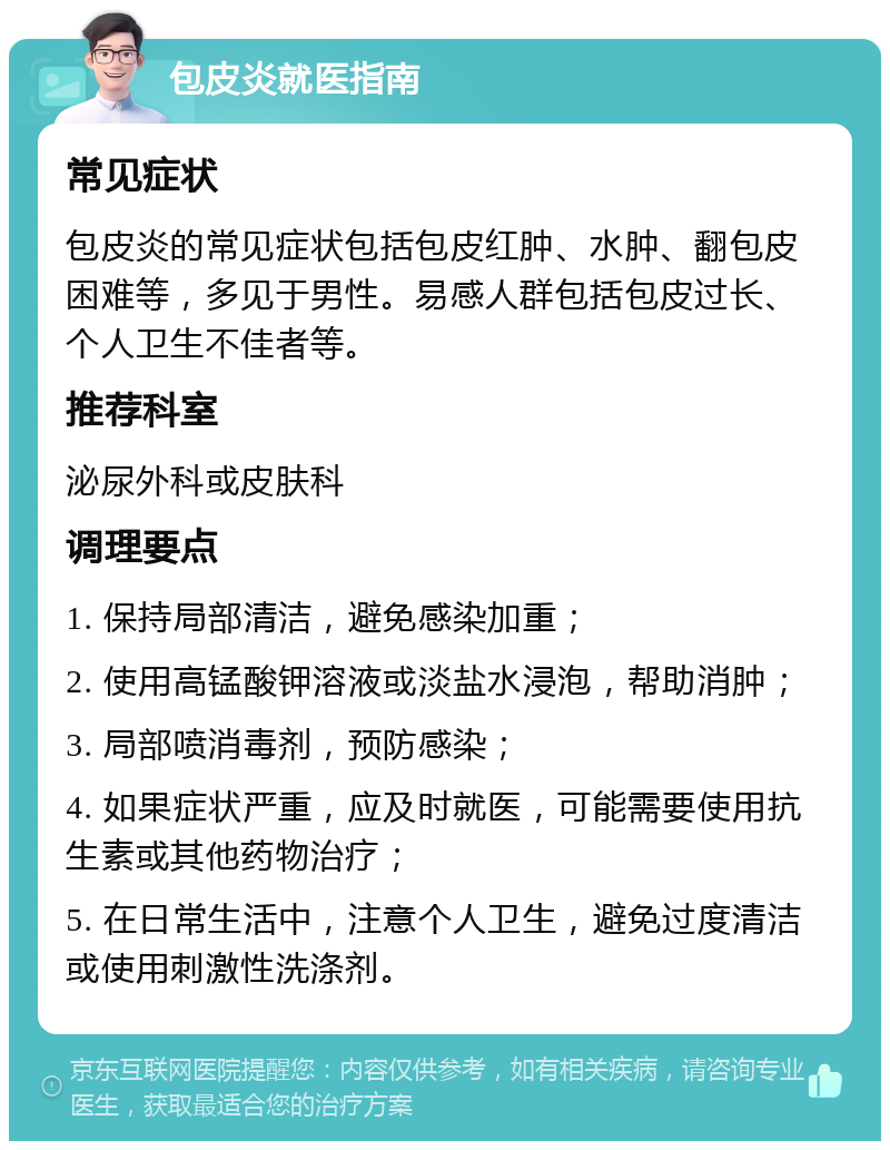 包皮炎就医指南 常见症状 包皮炎的常见症状包括包皮红肿、水肿、翻包皮困难等，多见于男性。易感人群包括包皮过长、个人卫生不佳者等。 推荐科室 泌尿外科或皮肤科 调理要点 1. 保持局部清洁，避免感染加重； 2. 使用高锰酸钾溶液或淡盐水浸泡，帮助消肿； 3. 局部喷消毒剂，预防感染； 4. 如果症状严重，应及时就医，可能需要使用抗生素或其他药物治疗； 5. 在日常生活中，注意个人卫生，避免过度清洁或使用刺激性洗涤剂。