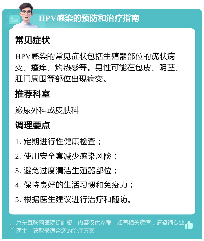 HPV感染的预防和治疗指南 常见症状 HPV感染的常见症状包括生殖器部位的疣状病变、瘙痒、灼热感等。男性可能在包皮、阴茎、肛门周围等部位出现病变。 推荐科室 泌尿外科或皮肤科 调理要点 1. 定期进行性健康检查； 2. 使用安全套减少感染风险； 3. 避免过度清洁生殖器部位； 4. 保持良好的生活习惯和免疫力； 5. 根据医生建议进行治疗和随访。