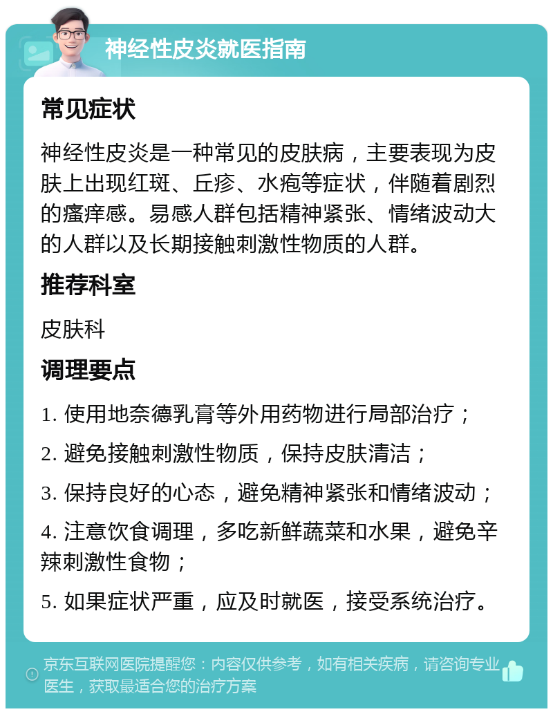 神经性皮炎就医指南 常见症状 神经性皮炎是一种常见的皮肤病，主要表现为皮肤上出现红斑、丘疹、水疱等症状，伴随着剧烈的瘙痒感。易感人群包括精神紧张、情绪波动大的人群以及长期接触刺激性物质的人群。 推荐科室 皮肤科 调理要点 1. 使用地奈德乳膏等外用药物进行局部治疗； 2. 避免接触刺激性物质，保持皮肤清洁； 3. 保持良好的心态，避免精神紧张和情绪波动； 4. 注意饮食调理，多吃新鲜蔬菜和水果，避免辛辣刺激性食物； 5. 如果症状严重，应及时就医，接受系统治疗。