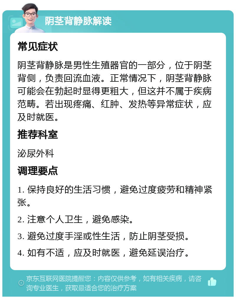 阴茎背静脉解读 常见症状 阴茎背静脉是男性生殖器官的一部分，位于阴茎背侧，负责回流血液。正常情况下，阴茎背静脉可能会在勃起时显得更粗大，但这并不属于疾病范畴。若出现疼痛、红肿、发热等异常症状，应及时就医。 推荐科室 泌尿外科 调理要点 1. 保持良好的生活习惯，避免过度疲劳和精神紧张。 2. 注意个人卫生，避免感染。 3. 避免过度手淫或性生活，防止阴茎受损。 4. 如有不适，应及时就医，避免延误治疗。