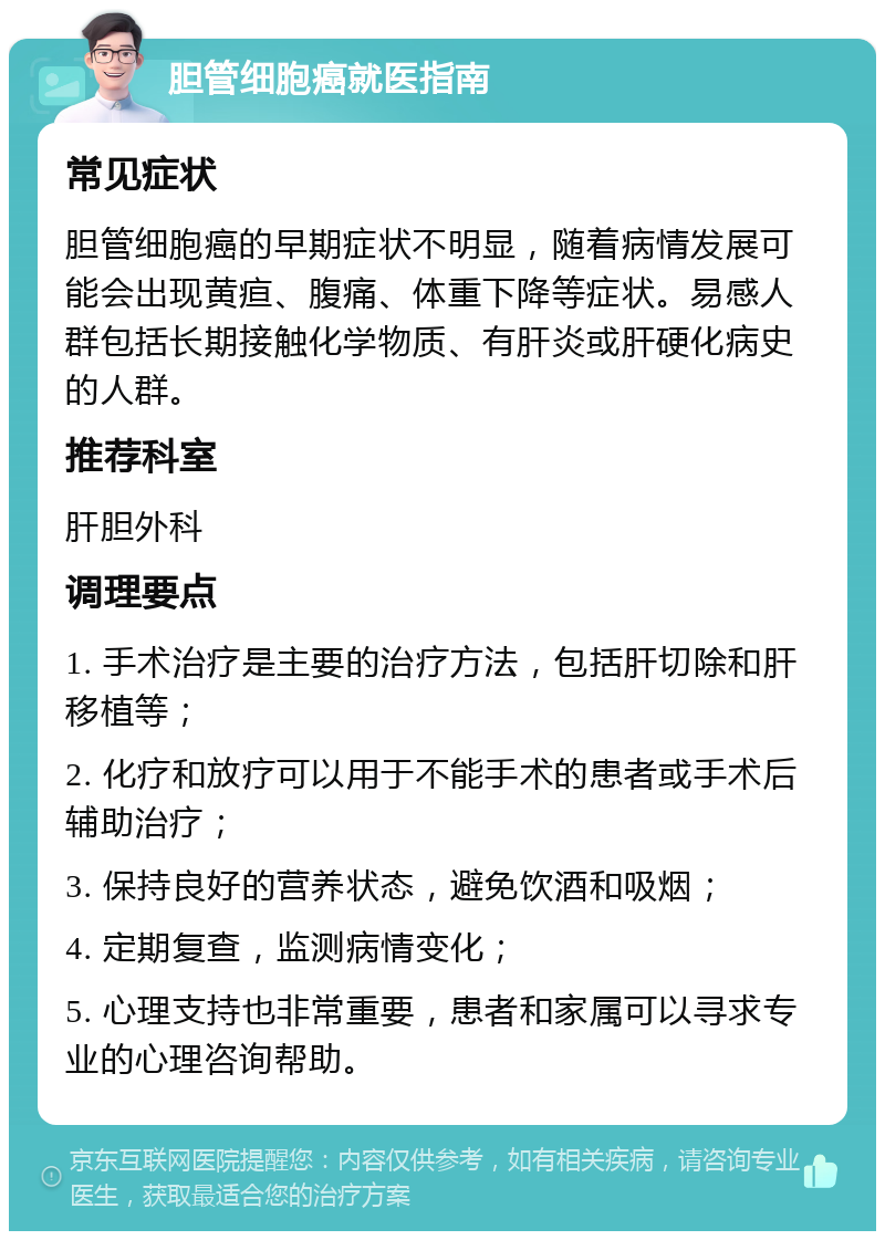 胆管细胞癌就医指南 常见症状 胆管细胞癌的早期症状不明显，随着病情发展可能会出现黄疸、腹痛、体重下降等症状。易感人群包括长期接触化学物质、有肝炎或肝硬化病史的人群。 推荐科室 肝胆外科 调理要点 1. 手术治疗是主要的治疗方法，包括肝切除和肝移植等； 2. 化疗和放疗可以用于不能手术的患者或手术后辅助治疗； 3. 保持良好的营养状态，避免饮酒和吸烟； 4. 定期复查，监测病情变化； 5. 心理支持也非常重要，患者和家属可以寻求专业的心理咨询帮助。