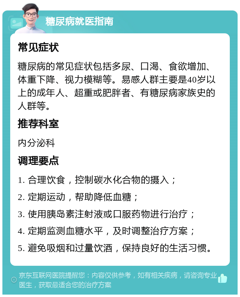 糖尿病就医指南 常见症状 糖尿病的常见症状包括多尿、口渴、食欲增加、体重下降、视力模糊等。易感人群主要是40岁以上的成年人、超重或肥胖者、有糖尿病家族史的人群等。 推荐科室 内分泌科 调理要点 1. 合理饮食，控制碳水化合物的摄入； 2. 定期运动，帮助降低血糖； 3. 使用胰岛素注射液或口服药物进行治疗； 4. 定期监测血糖水平，及时调整治疗方案； 5. 避免吸烟和过量饮酒，保持良好的生活习惯。