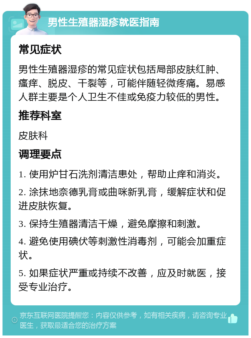 男性生殖器湿疹就医指南 常见症状 男性生殖器湿疹的常见症状包括局部皮肤红肿、瘙痒、脱皮、干裂等，可能伴随轻微疼痛。易感人群主要是个人卫生不佳或免疫力较低的男性。 推荐科室 皮肤科 调理要点 1. 使用炉甘石洗剂清洁患处，帮助止痒和消炎。 2. 涂抹地奈德乳膏或曲咪新乳膏，缓解症状和促进皮肤恢复。 3. 保持生殖器清洁干燥，避免摩擦和刺激。 4. 避免使用碘伏等刺激性消毒剂，可能会加重症状。 5. 如果症状严重或持续不改善，应及时就医，接受专业治疗。