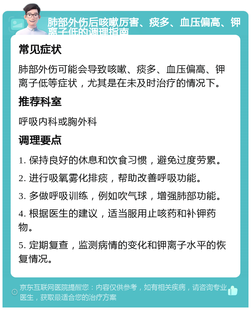 肺部外伤后咳嗽厉害、痰多、血压偏高、钾离子低的调理指南 常见症状 肺部外伤可能会导致咳嗽、痰多、血压偏高、钾离子低等症状，尤其是在未及时治疗的情况下。 推荐科室 呼吸内科或胸外科 调理要点 1. 保持良好的休息和饮食习惯，避免过度劳累。 2. 进行吸氧雾化排痰，帮助改善呼吸功能。 3. 多做呼吸训练，例如吹气球，增强肺部功能。 4. 根据医生的建议，适当服用止咳药和补钾药物。 5. 定期复查，监测病情的变化和钾离子水平的恢复情况。