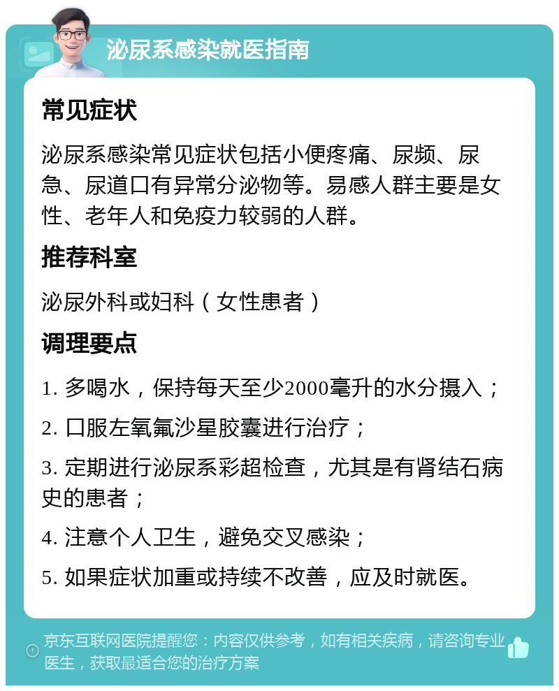 泌尿系感染就医指南 常见症状 泌尿系感染常见症状包括小便疼痛、尿频、尿急、尿道口有异常分泌物等。易感人群主要是女性、老年人和免疫力较弱的人群。 推荐科室 泌尿外科或妇科（女性患者） 调理要点 1. 多喝水，保持每天至少2000毫升的水分摄入； 2. 口服左氧氟沙星胶囊进行治疗； 3. 定期进行泌尿系彩超检查，尤其是有肾结石病史的患者； 4. 注意个人卫生，避免交叉感染； 5. 如果症状加重或持续不改善，应及时就医。