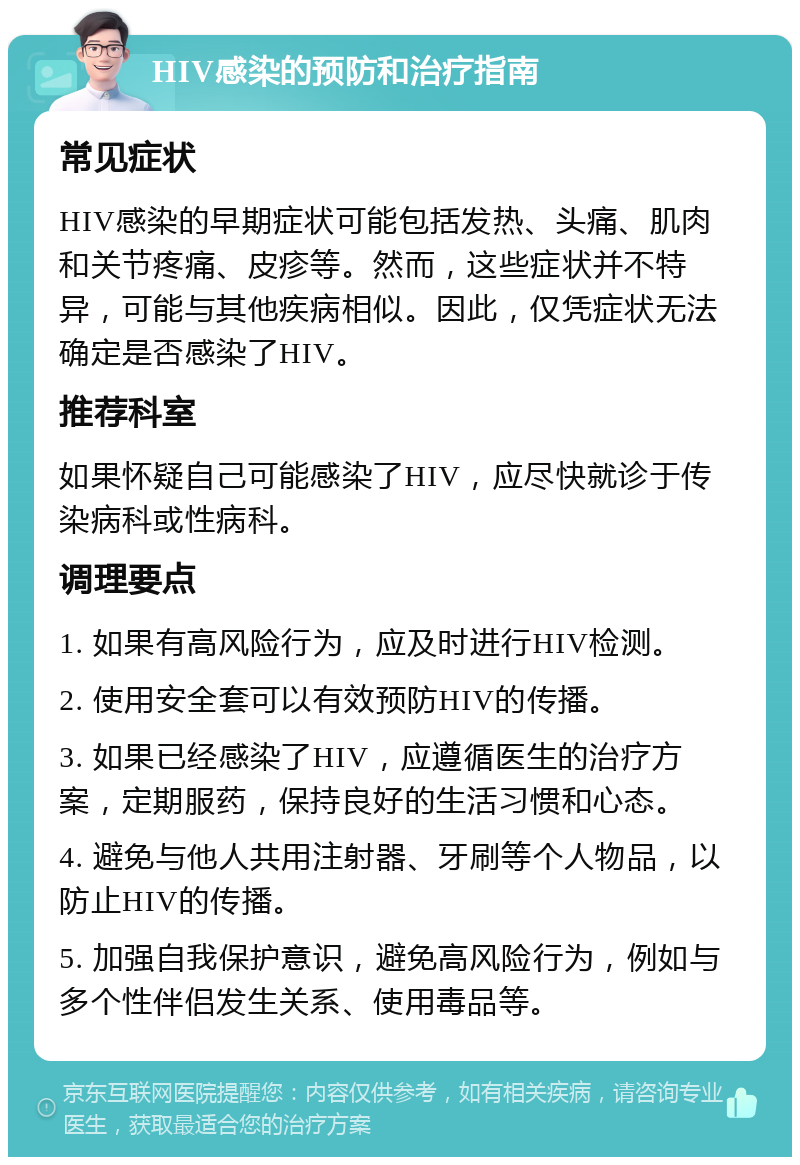 HIV感染的预防和治疗指南 常见症状 HIV感染的早期症状可能包括发热、头痛、肌肉和关节疼痛、皮疹等。然而，这些症状并不特异，可能与其他疾病相似。因此，仅凭症状无法确定是否感染了HIV。 推荐科室 如果怀疑自己可能感染了HIV，应尽快就诊于传染病科或性病科。 调理要点 1. 如果有高风险行为，应及时进行HIV检测。 2. 使用安全套可以有效预防HIV的传播。 3. 如果已经感染了HIV，应遵循医生的治疗方案，定期服药，保持良好的生活习惯和心态。 4. 避免与他人共用注射器、牙刷等个人物品，以防止HIV的传播。 5. 加强自我保护意识，避免高风险行为，例如与多个性伴侣发生关系、使用毒品等。