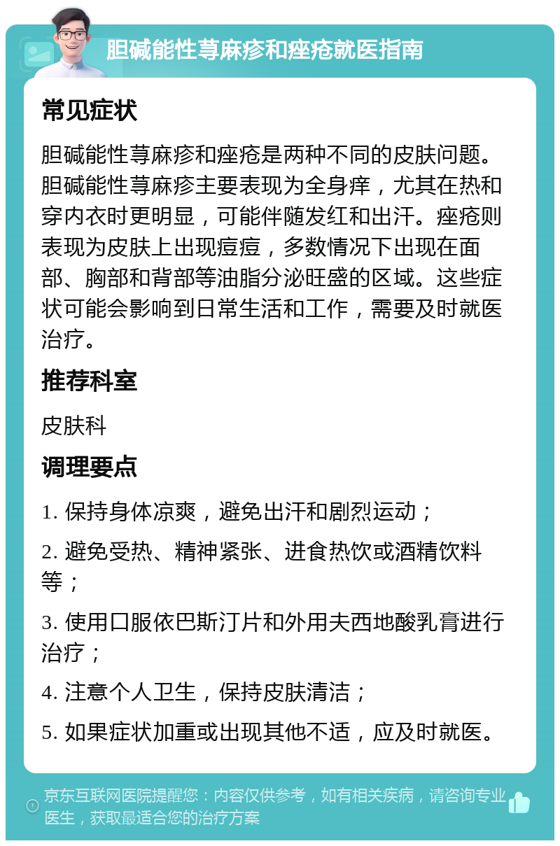 胆碱能性荨麻疹和痤疮就医指南 常见症状 胆碱能性荨麻疹和痤疮是两种不同的皮肤问题。胆碱能性荨麻疹主要表现为全身痒，尤其在热和穿内衣时更明显，可能伴随发红和出汗。痤疮则表现为皮肤上出现痘痘，多数情况下出现在面部、胸部和背部等油脂分泌旺盛的区域。这些症状可能会影响到日常生活和工作，需要及时就医治疗。 推荐科室 皮肤科 调理要点 1. 保持身体凉爽，避免出汗和剧烈运动； 2. 避免受热、精神紧张、进食热饮或酒精饮料等； 3. 使用口服依巴斯汀片和外用夫西地酸乳膏进行治疗； 4. 注意个人卫生，保持皮肤清洁； 5. 如果症状加重或出现其他不适，应及时就医。