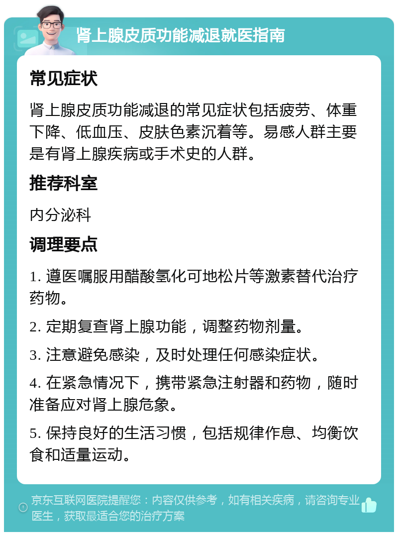 肾上腺皮质功能减退就医指南 常见症状 肾上腺皮质功能减退的常见症状包括疲劳、体重下降、低血压、皮肤色素沉着等。易感人群主要是有肾上腺疾病或手术史的人群。 推荐科室 内分泌科 调理要点 1. 遵医嘱服用醋酸氢化可地松片等激素替代治疗药物。 2. 定期复查肾上腺功能，调整药物剂量。 3. 注意避免感染，及时处理任何感染症状。 4. 在紧急情况下，携带紧急注射器和药物，随时准备应对肾上腺危象。 5. 保持良好的生活习惯，包括规律作息、均衡饮食和适量运动。