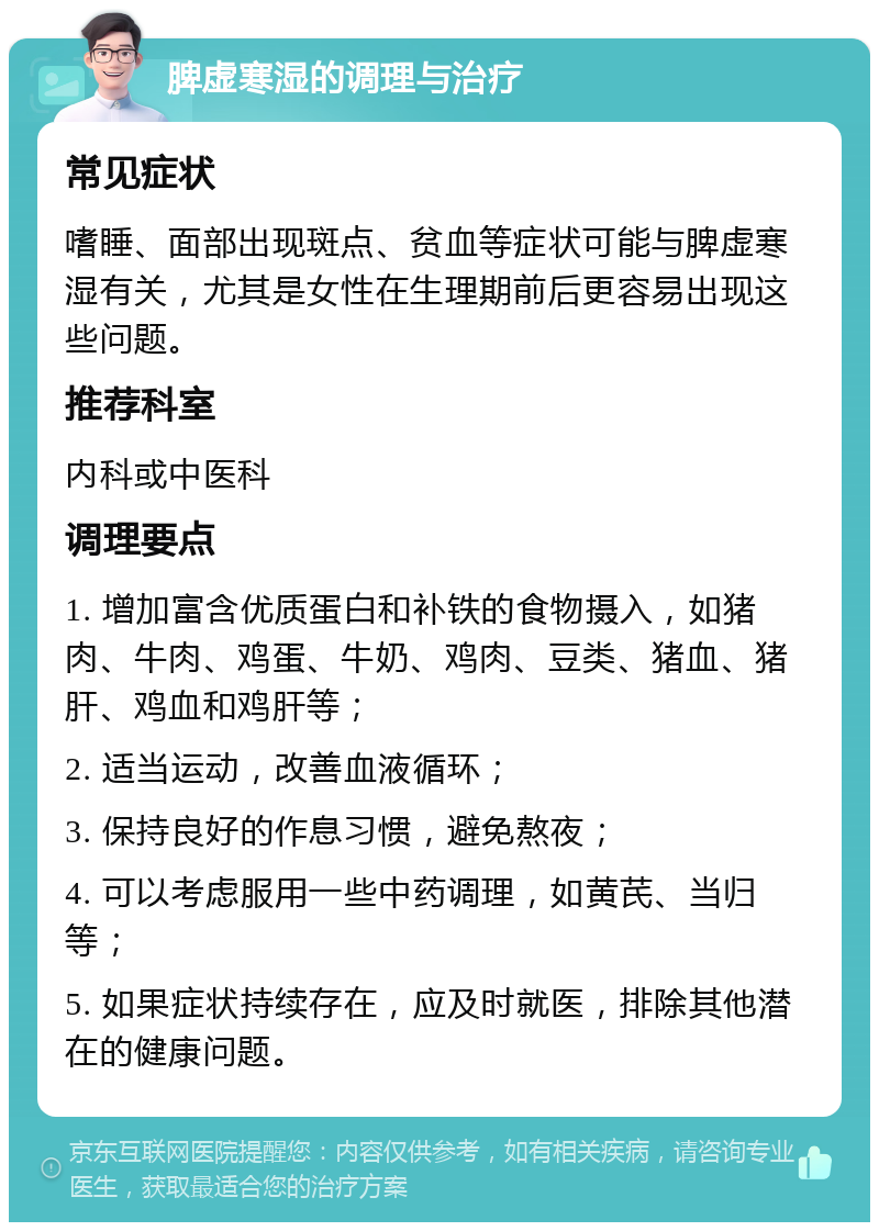 脾虚寒湿的调理与治疗 常见症状 嗜睡、面部出现斑点、贫血等症状可能与脾虚寒湿有关，尤其是女性在生理期前后更容易出现这些问题。 推荐科室 内科或中医科 调理要点 1. 增加富含优质蛋白和补铁的食物摄入，如猪肉、牛肉、鸡蛋、牛奶、鸡肉、豆类、猪血、猪肝、鸡血和鸡肝等； 2. 适当运动，改善血液循环； 3. 保持良好的作息习惯，避免熬夜； 4. 可以考虑服用一些中药调理，如黄芪、当归等； 5. 如果症状持续存在，应及时就医，排除其他潜在的健康问题。