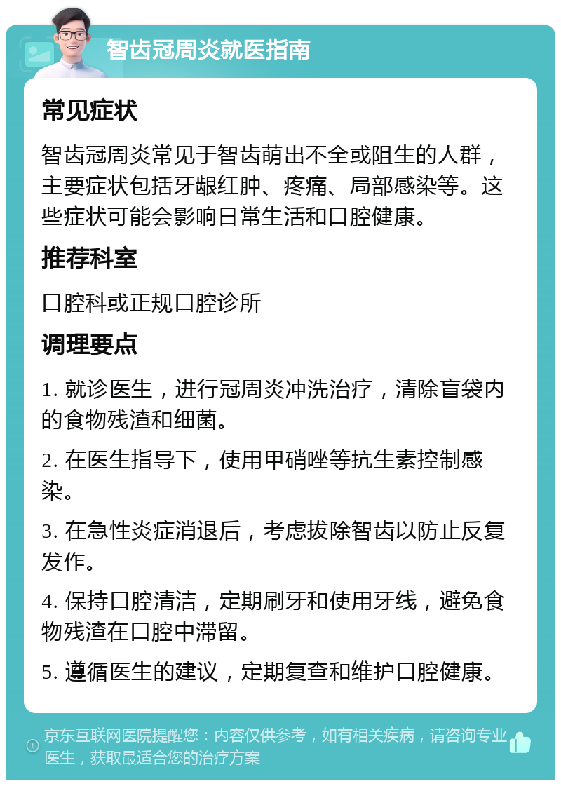 智齿冠周炎就医指南 常见症状 智齿冠周炎常见于智齿萌出不全或阻生的人群，主要症状包括牙龈红肿、疼痛、局部感染等。这些症状可能会影响日常生活和口腔健康。 推荐科室 口腔科或正规口腔诊所 调理要点 1. 就诊医生，进行冠周炎冲洗治疗，清除盲袋内的食物残渣和细菌。 2. 在医生指导下，使用甲硝唑等抗生素控制感染。 3. 在急性炎症消退后，考虑拔除智齿以防止反复发作。 4. 保持口腔清洁，定期刷牙和使用牙线，避免食物残渣在口腔中滞留。 5. 遵循医生的建议，定期复查和维护口腔健康。