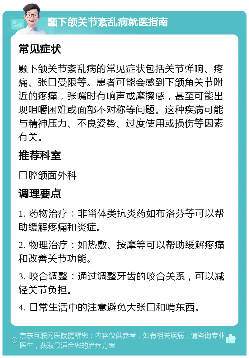 颞下颌关节紊乱病就医指南 常见症状 颞下颌关节紊乱病的常见症状包括关节弹响、疼痛、张口受限等。患者可能会感到下颌角关节附近的疼痛，张嘴时有响声或摩擦感，甚至可能出现咀嚼困难或面部不对称等问题。这种疾病可能与精神压力、不良姿势、过度使用或损伤等因素有关。 推荐科室 口腔颌面外科 调理要点 1. 药物治疗：非甾体类抗炎药如布洛芬等可以帮助缓解疼痛和炎症。 2. 物理治疗：如热敷、按摩等可以帮助缓解疼痛和改善关节功能。 3. 咬合调整：通过调整牙齿的咬合关系，可以减轻关节负担。 4. 日常生活中的注意避免大张口和啃东西。