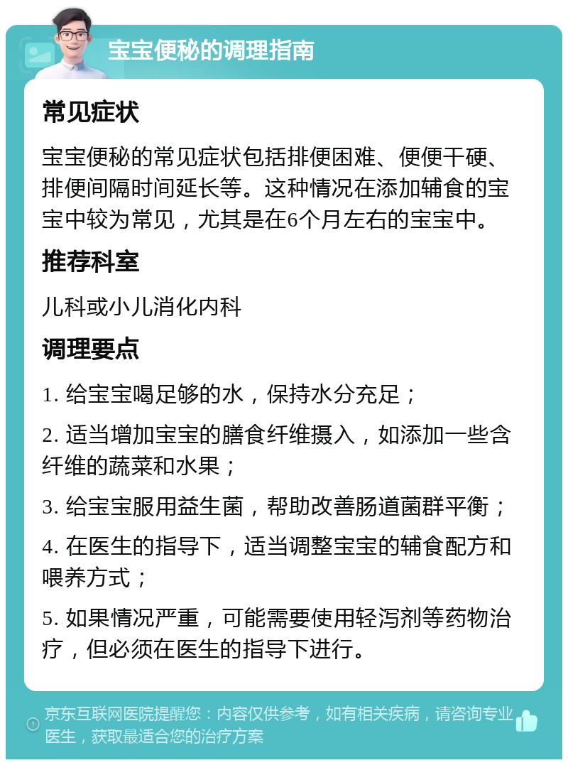 宝宝便秘的调理指南 常见症状 宝宝便秘的常见症状包括排便困难、便便干硬、排便间隔时间延长等。这种情况在添加辅食的宝宝中较为常见，尤其是在6个月左右的宝宝中。 推荐科室 儿科或小儿消化内科 调理要点 1. 给宝宝喝足够的水，保持水分充足； 2. 适当增加宝宝的膳食纤维摄入，如添加一些含纤维的蔬菜和水果； 3. 给宝宝服用益生菌，帮助改善肠道菌群平衡； 4. 在医生的指导下，适当调整宝宝的辅食配方和喂养方式； 5. 如果情况严重，可能需要使用轻泻剂等药物治疗，但必须在医生的指导下进行。