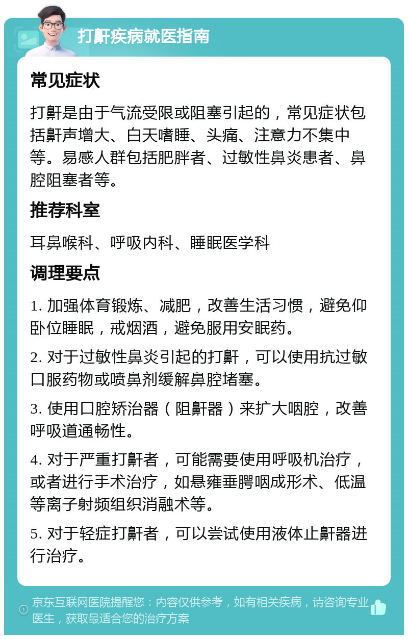 打鼾疾病就医指南 常见症状 打鼾是由于气流受限或阻塞引起的，常见症状包括鼾声增大、白天嗜睡、头痛、注意力不集中等。易感人群包括肥胖者、过敏性鼻炎患者、鼻腔阻塞者等。 推荐科室 耳鼻喉科、呼吸内科、睡眠医学科 调理要点 1. 加强体育锻炼、减肥，改善生活习惯，避免仰卧位睡眠，戒烟酒，避免服用安眠药。 2. 对于过敏性鼻炎引起的打鼾，可以使用抗过敏口服药物或喷鼻剂缓解鼻腔堵塞。 3. 使用口腔矫治器（阻鼾器）来扩大咽腔，改善呼吸道通畅性。 4. 对于严重打鼾者，可能需要使用呼吸机治疗，或者进行手术治疗，如悬雍垂腭咽成形术、低温等离子射频组织消融术等。 5. 对于轻症打鼾者，可以尝试使用液体止鼾器进行治疗。