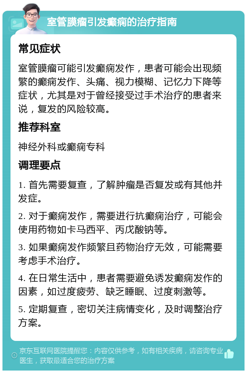 室管膜瘤引发癫痫的治疗指南 常见症状 室管膜瘤可能引发癫痫发作，患者可能会出现频繁的癫痫发作、头痛、视力模糊、记忆力下降等症状，尤其是对于曾经接受过手术治疗的患者来说，复发的风险较高。 推荐科室 神经外科或癫痫专科 调理要点 1. 首先需要复查，了解肿瘤是否复发或有其他并发症。 2. 对于癫痫发作，需要进行抗癫痫治疗，可能会使用药物如卡马西平、丙戊酸钠等。 3. 如果癫痫发作频繁且药物治疗无效，可能需要考虑手术治疗。 4. 在日常生活中，患者需要避免诱发癫痫发作的因素，如过度疲劳、缺乏睡眠、过度刺激等。 5. 定期复查，密切关注病情变化，及时调整治疗方案。