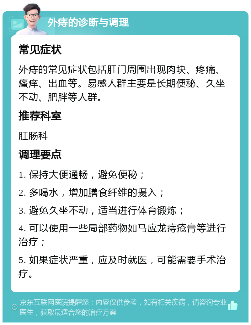 外痔的诊断与调理 常见症状 外痔的常见症状包括肛门周围出现肉块、疼痛、瘙痒、出血等。易感人群主要是长期便秘、久坐不动、肥胖等人群。 推荐科室 肛肠科 调理要点 1. 保持大便通畅，避免便秘； 2. 多喝水，增加膳食纤维的摄入； 3. 避免久坐不动，适当进行体育锻炼； 4. 可以使用一些局部药物如马应龙痔疮膏等进行治疗； 5. 如果症状严重，应及时就医，可能需要手术治疗。