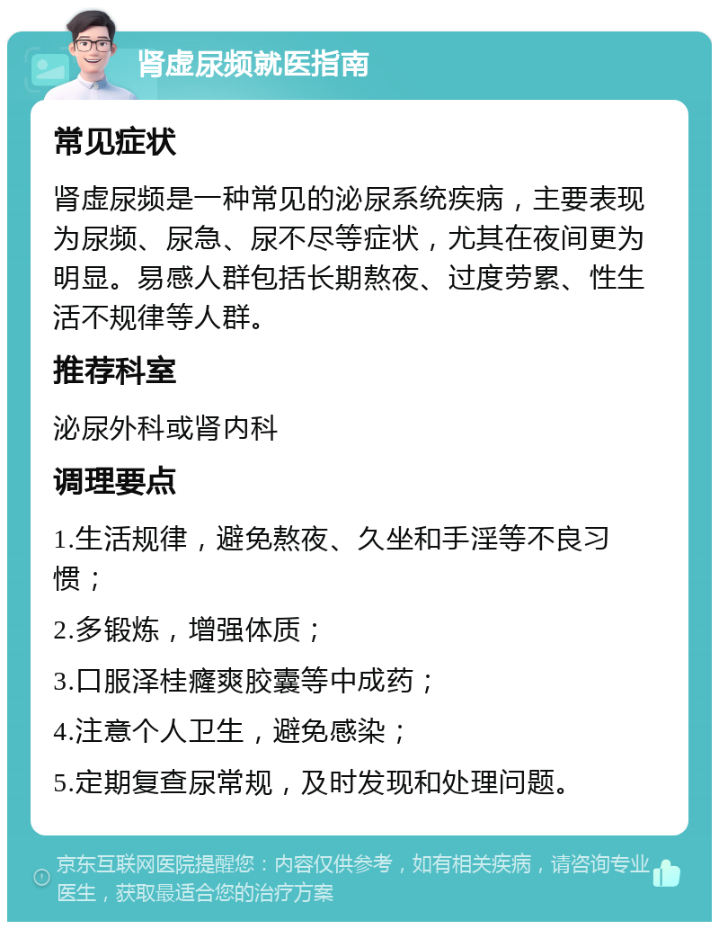 肾虚尿频就医指南 常见症状 肾虚尿频是一种常见的泌尿系统疾病，主要表现为尿频、尿急、尿不尽等症状，尤其在夜间更为明显。易感人群包括长期熬夜、过度劳累、性生活不规律等人群。 推荐科室 泌尿外科或肾内科 调理要点 1.生活规律，避免熬夜、久坐和手淫等不良习惯； 2.多锻炼，增强体质； 3.口服泽桂癃爽胶囊等中成药； 4.注意个人卫生，避免感染； 5.定期复查尿常规，及时发现和处理问题。