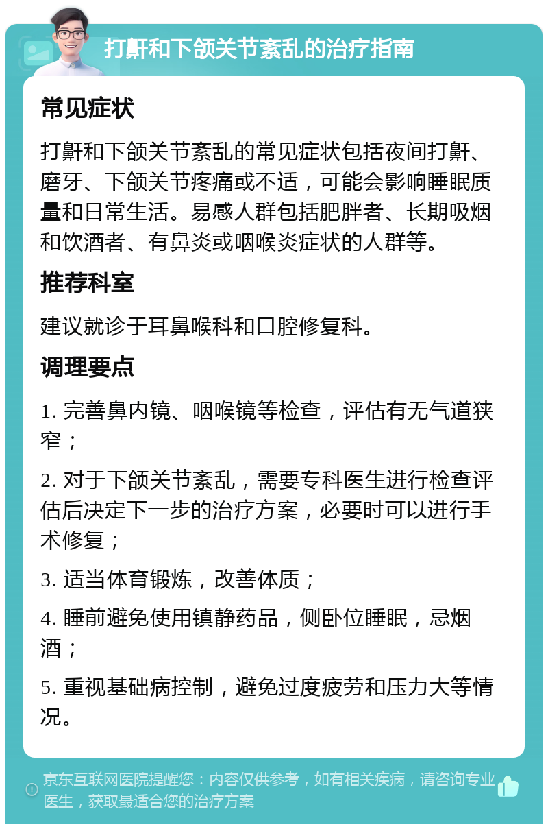 打鼾和下颌关节紊乱的治疗指南 常见症状 打鼾和下颌关节紊乱的常见症状包括夜间打鼾、磨牙、下颌关节疼痛或不适，可能会影响睡眠质量和日常生活。易感人群包括肥胖者、长期吸烟和饮酒者、有鼻炎或咽喉炎症状的人群等。 推荐科室 建议就诊于耳鼻喉科和口腔修复科。 调理要点 1. 完善鼻内镜、咽喉镜等检查，评估有无气道狭窄； 2. 对于下颌关节紊乱，需要专科医生进行检查评估后决定下一步的治疗方案，必要时可以进行手术修复； 3. 适当体育锻炼，改善体质； 4. 睡前避免使用镇静药品，侧卧位睡眠，忌烟酒； 5. 重视基础病控制，避免过度疲劳和压力大等情况。