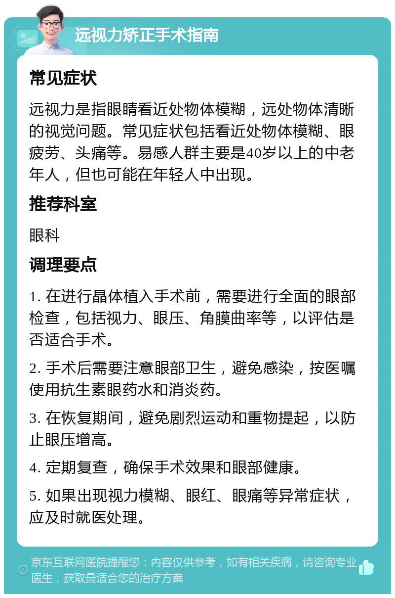 远视力矫正手术指南 常见症状 远视力是指眼睛看近处物体模糊，远处物体清晰的视觉问题。常见症状包括看近处物体模糊、眼疲劳、头痛等。易感人群主要是40岁以上的中老年人，但也可能在年轻人中出现。 推荐科室 眼科 调理要点 1. 在进行晶体植入手术前，需要进行全面的眼部检查，包括视力、眼压、角膜曲率等，以评估是否适合手术。 2. 手术后需要注意眼部卫生，避免感染，按医嘱使用抗生素眼药水和消炎药。 3. 在恢复期间，避免剧烈运动和重物提起，以防止眼压增高。 4. 定期复查，确保手术效果和眼部健康。 5. 如果出现视力模糊、眼红、眼痛等异常症状，应及时就医处理。