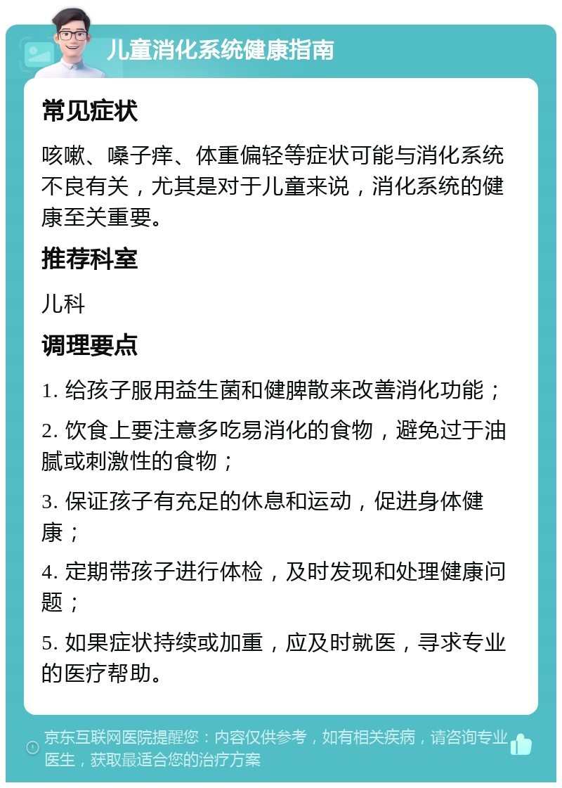 儿童消化系统健康指南 常见症状 咳嗽、嗓子痒、体重偏轻等症状可能与消化系统不良有关，尤其是对于儿童来说，消化系统的健康至关重要。 推荐科室 儿科 调理要点 1. 给孩子服用益生菌和健脾散来改善消化功能； 2. 饮食上要注意多吃易消化的食物，避免过于油腻或刺激性的食物； 3. 保证孩子有充足的休息和运动，促进身体健康； 4. 定期带孩子进行体检，及时发现和处理健康问题； 5. 如果症状持续或加重，应及时就医，寻求专业的医疗帮助。