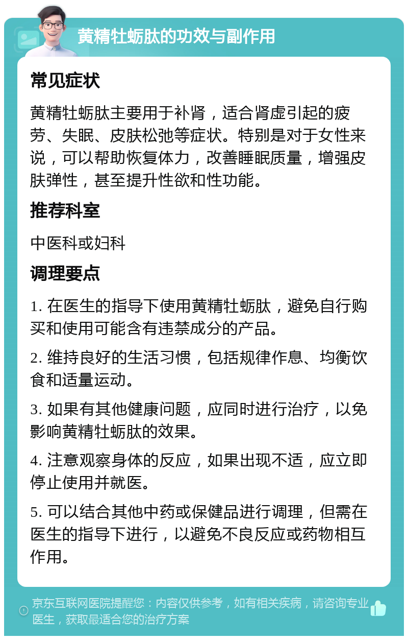 黄精牡蛎肽的功效与副作用 常见症状 黄精牡蛎肽主要用于补肾，适合肾虚引起的疲劳、失眠、皮肤松弛等症状。特别是对于女性来说，可以帮助恢复体力，改善睡眠质量，增强皮肤弹性，甚至提升性欲和性功能。 推荐科室 中医科或妇科 调理要点 1. 在医生的指导下使用黄精牡蛎肽，避免自行购买和使用可能含有违禁成分的产品。 2. 维持良好的生活习惯，包括规律作息、均衡饮食和适量运动。 3. 如果有其他健康问题，应同时进行治疗，以免影响黄精牡蛎肽的效果。 4. 注意观察身体的反应，如果出现不适，应立即停止使用并就医。 5. 可以结合其他中药或保健品进行调理，但需在医生的指导下进行，以避免不良反应或药物相互作用。