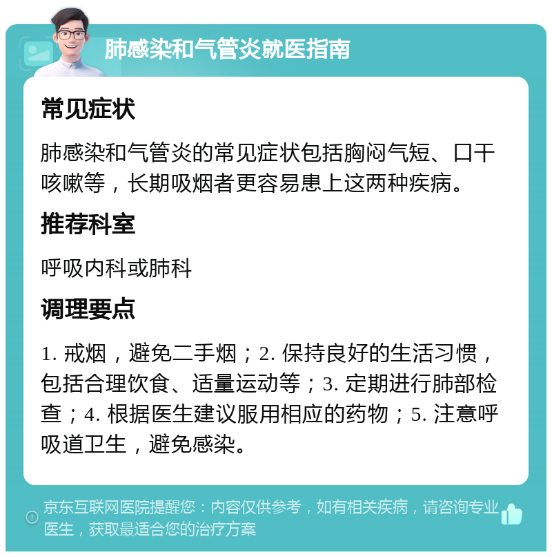 肺感染和气管炎就医指南 常见症状 肺感染和气管炎的常见症状包括胸闷气短、口干咳嗽等，长期吸烟者更容易患上这两种疾病。 推荐科室 呼吸内科或肺科 调理要点 1. 戒烟，避免二手烟；2. 保持良好的生活习惯，包括合理饮食、适量运动等；3. 定期进行肺部检查；4. 根据医生建议服用相应的药物；5. 注意呼吸道卫生，避免感染。