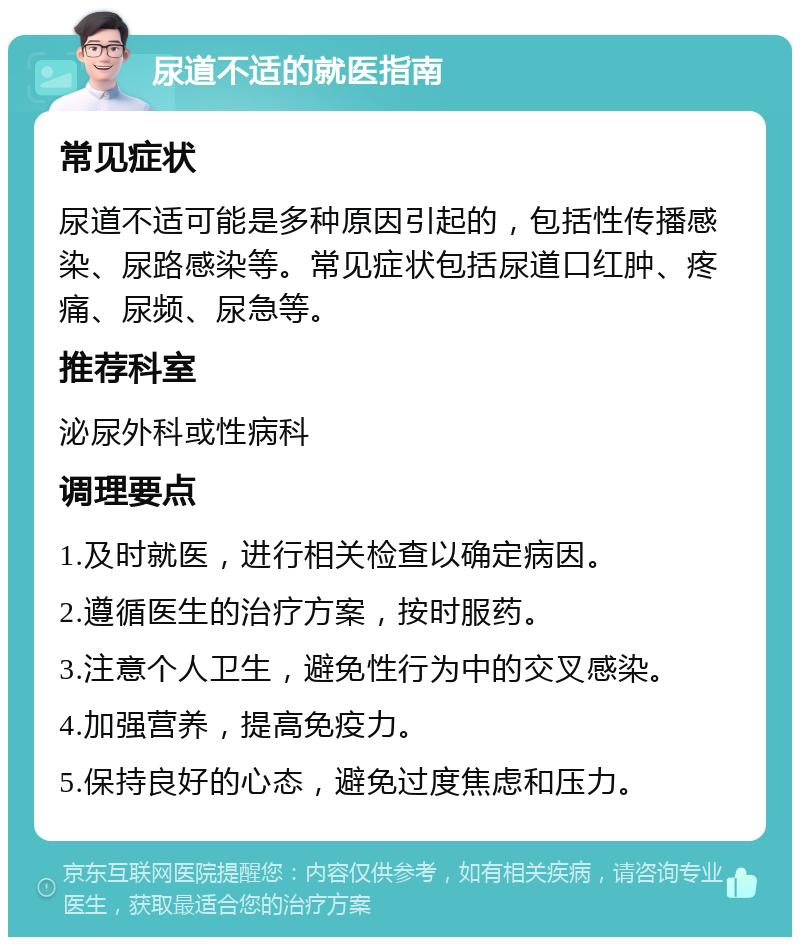 尿道不适的就医指南 常见症状 尿道不适可能是多种原因引起的，包括性传播感染、尿路感染等。常见症状包括尿道口红肿、疼痛、尿频、尿急等。 推荐科室 泌尿外科或性病科 调理要点 1.及时就医，进行相关检查以确定病因。 2.遵循医生的治疗方案，按时服药。 3.注意个人卫生，避免性行为中的交叉感染。 4.加强营养，提高免疫力。 5.保持良好的心态，避免过度焦虑和压力。