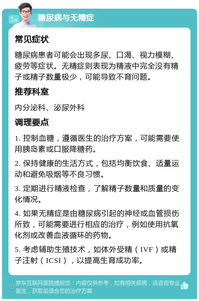 糖尿病与无精症 常见症状 糖尿病患者可能会出现多尿、口渴、视力模糊、疲劳等症状。无精症则表现为精液中完全没有精子或精子数量极少，可能导致不育问题。 推荐科室 内分泌科、泌尿外科 调理要点 1. 控制血糖，遵循医生的治疗方案，可能需要使用胰岛素或口服降糖药。 2. 保持健康的生活方式，包括均衡饮食、适量运动和避免吸烟等不良习惯。 3. 定期进行精液检查，了解精子数量和质量的变化情况。 4. 如果无精症是由糖尿病引起的神经或血管损伤所致，可能需要进行相应的治疗，例如使用抗氧化剂或改善血液循环的药物。 5. 考虑辅助生殖技术，如体外受精（IVF）或精子注射（ICSI），以提高生育成功率。