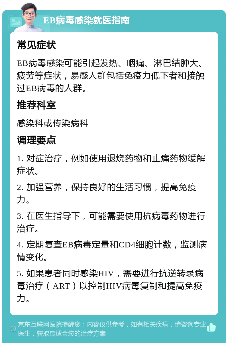 EB病毒感染就医指南 常见症状 EB病毒感染可能引起发热、咽痛、淋巴结肿大、疲劳等症状，易感人群包括免疫力低下者和接触过EB病毒的人群。 推荐科室 感染科或传染病科 调理要点 1. 对症治疗，例如使用退烧药物和止痛药物缓解症状。 2. 加强营养，保持良好的生活习惯，提高免疫力。 3. 在医生指导下，可能需要使用抗病毒药物进行治疗。 4. 定期复查EB病毒定量和CD4细胞计数，监测病情变化。 5. 如果患者同时感染HIV，需要进行抗逆转录病毒治疗（ART）以控制HIV病毒复制和提高免疫力。